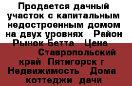 Продается дачный участок с капитальным недостроенным домом на двух уровнях › Район ­ Рынок Бетта › Цена ­ 850 000 - Ставропольский край, Пятигорск г. Недвижимость » Дома, коттеджи, дачи продажа   